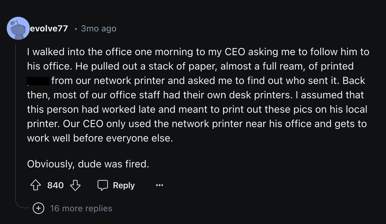 hub comments - evolve77 .3mo ago I walked into the office one morning to my Ceo asking me to him to his office. He pulled out a stack of paper, almost a full ream, of printed from our network printer and asked me to find out who sent it. Back then, most o